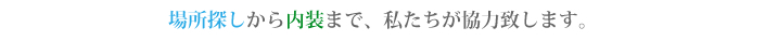 場所探しから内装まで、私たちが協力します。